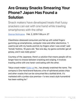Are Greasy Snacks Smearing Your
Phone? Japan Has Found a
Solution
Snack makers have developed treats that fussy
snackers can eat with one hand while trawling
smartphones with the other
George Nishiyama Feb. 3, 2019 1706 p.m. ET
Cleanliness-obsessed consumers are fed up with soiled fingers
gumming up smartphones, computer mice and other electronica. “I
used to eat with my hands and lick my fingers when I was small,“ said
Tomoki Yoshino, 19 years old. “But one day, my game controller got all
greasy, and it was really gross.”
Courtesy of the Japanese, thereʼs a solution that means people will no
longer have to choose between snacking and swiping. It involves
trawling online with one hand—and eating with the other.
Tokyo snack-maker Koike-ya Inc., has already snatched the name. The
companyʼs One Hand brand features a line of splintered potato chips
and other snacks that can be consumed like a bottled drink. Itʼs
marketed with a jumbo-size premise—“a new snack style humankind
has been waiting for.”
https://www.wsj.com/articles/are-greasy-snacks-smearing-your-…e-japan-has-found-a-solution-11549217201?mod=hp_featst_pos3 2/5/19, 7H56 AM
Page 1 of 6
 