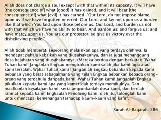 Allah does not charge a soul except [with that within] its capacity. It will have
[the consequence of] what [good] it has gained, and it will bear [the
consequence of] what [evil] it has earned. "Our Lord, do not impose blame
upon us if we have forgotten or erred. Our Lord, and lay not upon us a burden
like that which You laid upon those before us. Our Lord, and burden us not
with that which we have no ability to bear. And pardon us; and forgive us; and
have mercy upon us. You are our protector, so give us victory over the
disbelieving people."

Allah tidak memberati seseorang melainkan apa yang terdaya olehnya. Ia
mendapat pahala kebaikan yang diusahakannya, dan ia juga menanggung
dosa kejahatan yang diusahakannya. (Mereka berdoa dengan berkata): "Wahai
Tuhan kami! Janganlah Engkau mengirakan kami salah jika kami lupa atau
kami tersalah. Wahai Tuhan kami ! Janganlah Engkau bebankan kepada kami
bebanan yang berat sebagaimana yang telah Engkau bebankan kepada orang-
orang yang terdahulu daripada kami. Wahai Tuhan kami! Janganlah Engkau
pikulkan kepada kami apa yang kami tidak terdaya memikulnya. Dan
maafkanlah kesalahan kami, serta ampunkanlah dosa kami, dan berilah
rahmat kepada kami. Engkaulah Penolong kami; oleh itu, tolonglah kami
untuk mencapai kemenangan terhadap kaum-kaum yang kafir".

                                                         Surah Al-Baqarah: 286
 