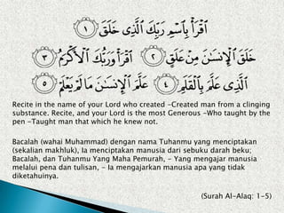 Recite in the name of your Lord who created -Created man from a clinging
substance. Recite, and your Lord is the most Generous -Who taught by the
pen -Taught man that which he knew not.

Bacalah (wahai Muhammad) dengan nama Tuhanmu yang menciptakan
(sekalian makhluk), Ia menciptakan manusia dari sebuku darah beku;
Bacalah, dan Tuhanmu Yang Maha Pemurah, - Yang mengajar manusia
melalui pena dan tulisan, - Ia mengajarkan manusia apa yang tidak
diketahuinya.

                                                    (Surah Al-Alaq: 1-5)
 