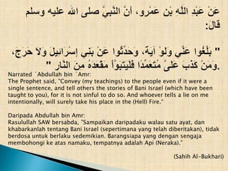 Narrated `Abdullah bin `Amr:
The Prophet said, "Convey (my teachings) to the people even if it were a
single sentence, and tell others the stories of Bani Israel (which have been
taught to you), for it is not sinful to do so. And whoever tells a lie on me
intentionally, will surely take his place in the (Hell) Fire.“

Daripada Abdullah bin Amr:
Rasulullah SAW bersabda, ”Sampaikan daripadaku walau satu ayat, dan
khabarkanlah tentang Bani Israel (sepertimana yang telah diberitakan), tidak
berdosa untuk berlaku sedemikian. Barangsiapa yang dengan sengaja
membohongi ke atas namaku, tempatnya adalah Api (Neraka).”

                                                             (Sahih Al-Bukhari)
 
