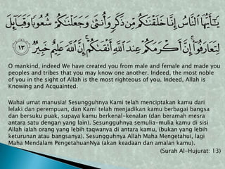 O mankind, indeed We have created you from male and female and made you
peoples and tribes that you may know one another. Indeed, the most noble
of you in the sight of Allah is the most righteous of you. Indeed, Allah is
Knowing and Acquainted.

Wahai umat manusia! Sesungguhnya Kami telah menciptakan kamu dari
lelaki dan perempuan, dan Kami telah menjadikan kamu berbagai bangsa
dan bersuku puak, supaya kamu berkenal-kenalan (dan beramah mesra
antara satu dengan yang lain). Sesungguhnya semulia-mulia kamu di sisi
Allah ialah orang yang lebih taqwanya di antara kamu, (bukan yang lebih
keturunan atau bangsanya). Sesungguhnya Allah Maha Mengetahui, lagi
Maha Mendalam PengetahuanNya (akan keadaan dan amalan kamu).
                                                       (Surah Al-Hujurat: 13)
 