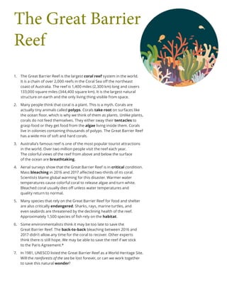 1.	 The Great Barrier Reef is the largest coral reef system in the world.
It is a chain of over 2,000 reefs in the Coral Sea off the northeast
coast of Australia. The reef is 1,400 miles (2,300 km) long and covers
133,000 square miles (344,400 square km). It is the largest natural
structure on earth and the only living thing visible from space.
2.	 Many people think that coral is a plant. This is a myth. Corals are
actually tiny animals called polyps. Corals take root on surfaces like
the ocean floor, which is why we think of them as plants. Unlike plants,
corals do not feed themselves. They either sway their tentacles to
grasp food or they get food from the algae living inside them. Corals
live in colonies containing thousands of polyps. The Great Barrier Reef
has a wide mix of soft and hard corals.
3.	 Australia’s famous reef is one of the most popular tourist attractions
in the world. Over two million people visit the reef each year.
The colorful views of the reef from above and below the surface
of the ocean are breathtaking.
4.	 Aerial surveys show that the Great Barrier Reef is in critical condition.
Mass bleaching in 2016 and 2017 affected two-thirds of its coral.
Scientists blame global warming for this disaster. Warmer water
temperatures cause colorful coral to release algae and turn white.
Bleached coral usually dies off unless water temperatures and
quality return to normal.
5.	 Many species that rely on the Great Barrier Reef for food and shelter
are also critically endangered. Sharks, rays, marine turtles, and
even seabirds are threatened by the declining health of the reef.
Approximately 1,500 species of fish rely on the habitat.
6.	 Some environmentalists think it may be too late to save the
Great Barrier Reef. The back-to-back bleaching between 2016 and
2017 didn’t allow any time for the coral to recover. Other experts
think there is still hope. We may be able to save the reef if we stick
to the Paris Agreement.*
7.	 In 1981, UNESCO listed the Great Barrier Reef as a World Heritage Site.
Will the rainforests of the sea be lost forever, or can we work together
to save this natural wonder?
The Great Barrier
Reef
 