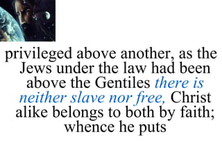 privileged above another, as the Jews under the law had been above the Gentiles  there is neither slave nor free,  Christ alike belongs to both by faith; whence he puts 