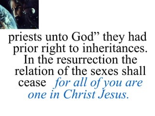 priests unto God” they had prior right to inheritances. In the resurrection the relation of the sexes shall cease  for all of you are one in Christ Jesus.   