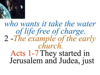 who wants it take the water of life free of charge.  2 - The example of the early church.  Acts 1-7   They started in Jerusalem and Judea, just 