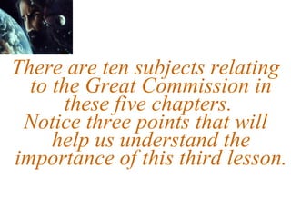 There are ten subjects relating to the Great Commission in these five chapters.  Notice three points that will help us understand the importance of this third lesson. 