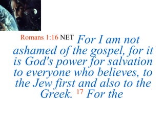 Romans 1:16  NET   For I am not ashamed of the gospel, for it is God's power for salvation to everyone who believes, to the Jew first and also to the Greek.  17   For the  