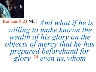 Romans 9:23  NET   And what if he is willing to make known the wealth of his glory on the objects of mercy that he has prepared beforehand for glory   24   even us,   whom 