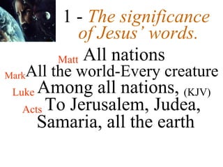 1 -   The significance  of Jesus’ words. Matt  All nations Mark All the world-Every creature Luke  Among all nations,  (KJV) Acts  To Jerusalem, Judea, Samaria, all the earth 