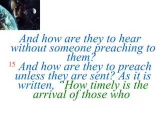 And how are they to hear without someone preaching to them?   15  And how are they to preach unless they are sent? As it is written,  “How timely is the arrival of those who  