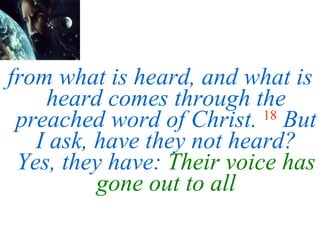 from what is heard, and what is heard comes through the preached word of Christ.   18   But I ask, have they not heard? Yes, they have:  Their voice has gone out to all 