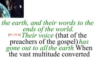 the earth, and their words to the ends of the world.  ( Ps 19:4 )  Their voice  (that of the preachers of the gospel)   has gone out to all   the earth .  When the vast multitude converted 