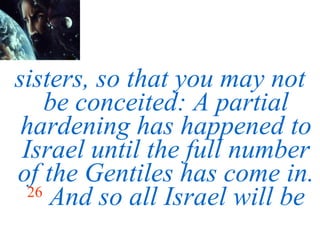 sisters, so that you may not be conceited: A partial hardening has happened to Israel until the full number of the Gentiles has come in.   26   And so all Israel will be 