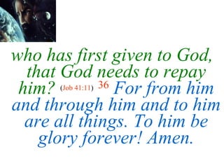 who has first given to   God, that God needs to repay him?   ( Job 41:11 )   36   For from him and through him and to him are all things. To him be glory forever! Amen. 