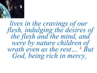 lives in the cravings of our flesh, indulging the desires of the flesh and the mind, and were by nature children of wrath even as the rest…   4   But God, being rich in mercy,  