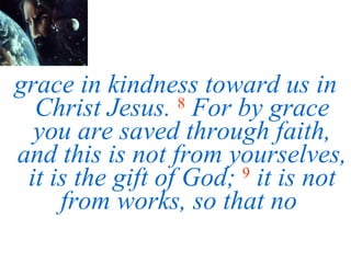 grace in kindness toward us in Christ Jesus.   8   For by grace you are saved through faith, and this is not from yourselves, it is the gift of God;   9   it is not from works, so that no  