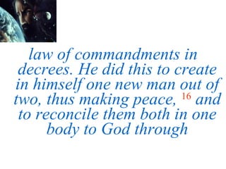law of commandments in decrees. He did this to create in himself one new man out of two, thus making peace,   16   and to reconcile them both in one body to God through 