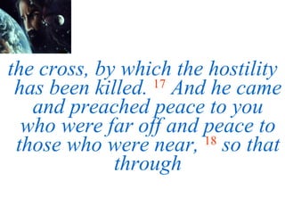 the cross, by which the hostility has been killed.   17   And he came and preached peace to you who were far off and peace to those who were near,   18   so that through 