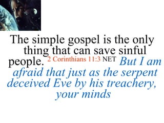 The simple gospel is the only thing that can save sinful people.  2 Corinthians 11:3  NET   But I am afraid that just as the serpent deceived Eve by his treachery, your minds  