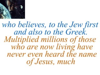 who believes, to the Jew first and also to the Greek.  Multiplied millions of those who are now living have never even heard the name of Jesus, much  