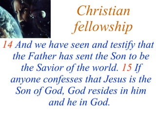 Christian fellowship 14  And we have seen and testify that the Father has sent the Son to be the Savior of the world.  15  If anyone confesses that Jesus is the Son of God, God resides in him and he in God.   