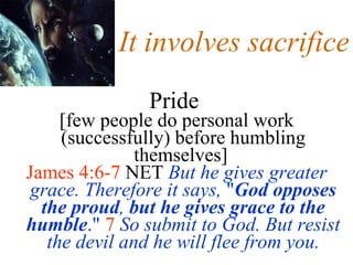 It involves sacrifice Pride   [few people do personal work (successfully) before humbling themselves]  James 4:6-7  NET  But he gives greater grace. Therefore it says,  " God opposes the proud ,  but he gives grace to the humble ."   7   So submit to God. But resist the devil and he will flee from you. 