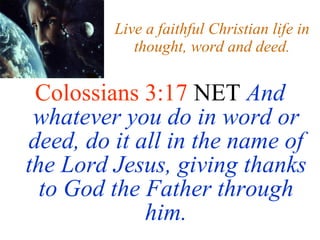 Live a faithful Christian life in thought, word and deed. Colossians 3:17  NET  And whatever you do in word or deed, do it all in the name of the Lord Jesus, giving thanks to God the Father through him. 