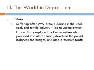 III. The World in Depression Britain Suffering after WWI from a decline in the steel, coal, and textile industry – led to unemployment Labour Party replaced by Conservatives who provided low interest loans, devalued the pound, balanced the budget, and used protective tariffs 