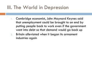 III. The World in Depression Cambridge economist, John Maynard Keynes said that unemployment could be brought to an end by putting people back to work even if the government went into debt so that demand would go back up Britain alleviated when it began its armament industries again 