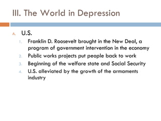 III. The World in Depression U.S. Franklin D. Roosevelt brought in the New Deal, a program of government intervention in the economy Public works projects put people back to work Beginning of the welfare state and Social Security U.S. alleviated by the growth of the armaments industry 