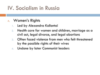 IV. Socialism in Russia Women’s Rights Led by Alexandra Kollontai Health care for women and children, marriage as a civil act, legal divorce, and legal abortions Often faced violence from men who felt threatened by the possible rights of their wives Undone by later Communist leaders 