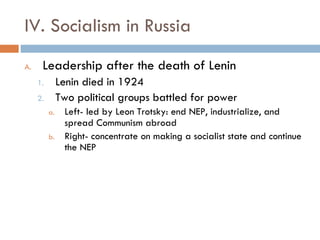 IV. Socialism in Russia Leadership after the death of Lenin Lenin died in 1924 Two political groups battled for power Left- led by Leon Trotsky: end NEP, industrialize, and spread Communism abroad Right- concentrate on making a socialist state and continue the NEP 