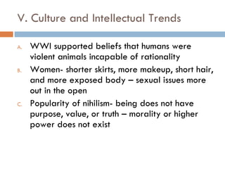 V. Culture and Intellectual Trends WWI supported beliefs that humans were violent animals incapable of rationality Women- shorter skirts, more makeup, short hair, and more exposed body – sexual issues more out in the open Popularity of nihilism- being does not have purpose, value, or truth – morality or higher power does not exist 