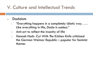 V. Culture and Intellectual Trends Dadaism “ Everything happens in a completely idiotic way. . . . Like everything in life, Dada is useless.” Anti-art to reflect the insanity of life Hannah Hoch-  Cut With The Kitchen Knife  criticized the German Weimar Republic – popular for feminist themes 