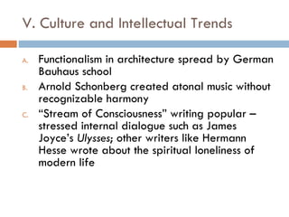 V. Culture and Intellectual Trends Functionalism in architecture spread by German Bauhaus school Arnold Schonberg created atonal music without recognizable harmony “ Stream of Consciousness” writing popular – stressed internal dialogue such as James Joyce’s  Ulysses ; other writers like Hermann Hesse wrote about the spiritual loneliness of modern life 