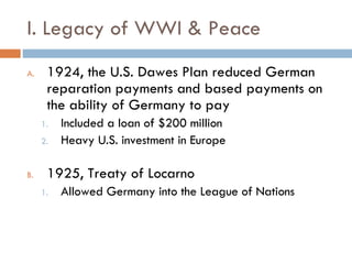 I. Legacy of WWI & Peace 1924, the U.S. Dawes Plan reduced German reparation payments and based payments on the ability of Germany to pay Included a loan of $200 million Heavy U.S. investment in Europe 1925, Treaty of Locarno Allowed Germany into the League of Nations 