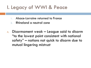 I. Legacy of WWI & Peace Alsace-Lorraine returned to France Rhineland a neutral zone Disarmament weak – League said to disarm “to the lowest point consistent with national safety” – nations not quick to disarm due to mutual lingering mistrust 