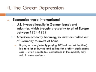 II. The Great Depression Economies were international U.S. invested heavily in German bonds and industries, which brought prosperity to all of Europe between 1924-1929 American economy booming, so investors pulled out of Germany to invest at home Buying on margin (only paying 10% of cost at the time) led to a lot of buying and selling for profit – stock prices rose – when people lost confidence in the market, they sold in mass numbers 