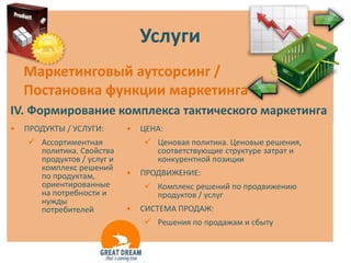 Услуги
    Маркетинговый аутсорсинг /
    Постановка функции маркетинга
IV. Формирование комплекса тактического маркетинга
•   ПРОДУКТЫ / УСЛУГИ:      •   ЦЕНА:
     Ассортиментная             Ценовая политика. Ценовые решения,
      политика. Свойства          соответствующие структуре затрат и
      продуктов / услуг и         конкурентной позиции
      комплекс решений
      по продуктам,         •   ПРОДВИЖЕНИЕ:
      ориентированные            Комплекс решений по продвижению
      на потребности и            продуктов / услуг
      нужды
      потребителей          •   СИСТЕМА ПРОДАЖ:
                                 Решения по продажам и сбыту
 