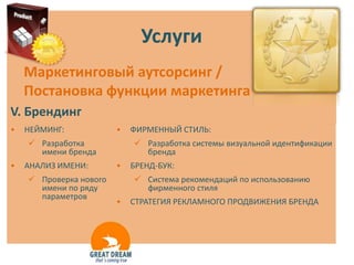 Услуги
    Маркетинговый аутсорсинг /
    Постановка функции маркетинга
V. Брендинг
•   НЕЙМИНГ:            •   ФИРМЕННЫЙ СТИЛЬ:
     Разработка             Разработка системы визуальной идентификации
      имени бренда            бренда
•   АНАЛИЗ ИМЕНИ:       •   БРЕНД-БУК:
     Проверка нового        Система рекомендаций по использованию
      имени по ряду           фирменного стиля
      параметров
                        •   СТРАТЕГИЯ РЕКЛАМНОГО ПРОДВИЖЕНИЯ БРЕНДА
 