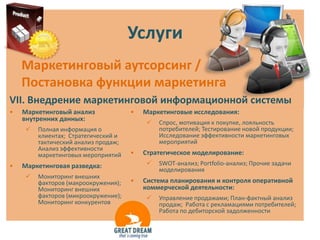 Услуги
    Маркетинговый аутсорсинг /
    Постановка функции маркетинга
VII. Внедрение маркетинговой информационной системы
•   Маркетинговый анализ             •   Маркетинговые исследования:
    внутренних данных:
                                            Спрос, мотивация к покупке, лояльность
       Полная информация о                  потребителей; Тестирование новой продукции;
        клиентах; Стратегический и           Исследование эффективности маркетинговых
        тактический анализ продаж;           мероприятий
        Анализ эффективности
        маркетинговых мероприятий    •   Стратегическое моделирование:
•   Маркетинговая разведка:                 SWOT-анализ; Portfolio-анализ; Прочие задачи
                                             моделирования
       Мониторинг внешних
        факторов (макроокружения);   •   Система планирования и контроля оперативной
        Мониторинг внешних               коммерческой деятельности:
        факторов (микроокружение);          Управление продажами; План-фактный анализ
        Мониторинг конкурентов               продаж; Работа с рекламациями потребителей;
                                             Работа по дебиторской задолженности
 