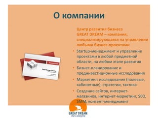 О компании
       Центр развития бизнеса
       GREAT DREAM – компания,
       специализирующаяся на управлении
       любыми бизнес-проектами
   •   Startup-менеджмент и управление
       проектами в любой предметной
       области, на любом этапе развития
   •   Бизнес-планирование и
       прединвестиционные исследования
   •   Маркетинг: исследования (полевые,
       кабинетные), стратегии, тактика
   •   Создание сайтов, интернет-
       магазинов, интернет-маркетинг, SEO,
       SMM, контент-менеджмент
 