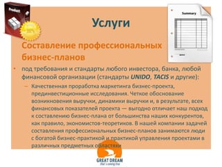 Услуги
  Составление профессиональных
  бизнес-планов
• под требования и стандарты любого инвестора, банка, любой
  финансовой организации (стандарты UNIDO, TACIS и другие):
   – Качественная проработка маркетинга бизнес-проекта,
     прединвестиционные исследования. Четкое обоснование
     возникновения выручки, динамики выручки и, в результате, всех
     финансовых показателей проекта — выгодно отличает наш подход
     к составлению бизнес-плана от большинства наших конкурентов,
     как правило, экономистов-теоретиков. В нашей компании задачей
     составления профессиональных бизнес-планов занимаются люди
     с богатой бизнес-практикой и практикой управления проектами в
     различных предметных областяхи
 