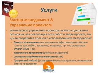 Услуги
  Startup-менеджмент &
  Управление проектом
• Комплексное управление проектом любого содержания.
  Возможна, как реализация всех работ и задач проекта, так
  и/или разработка проекта с использованием методологий:
   – Бизнес-планирование (составление профессиональных бизнес-
     планов для любого заказчика, инвестора, пр. ) по стандартам
     UNIDO, TACIS и др.
   – Управление проектами (project management)
   – Система менеджмента качества (СМК)
   – Процессный подход (управление бизнес-процессами, инжиниринг
     бизнес-процессов)и
 