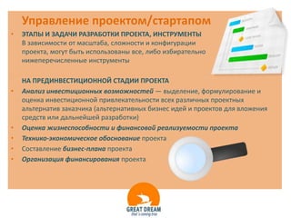 Управление проектом/стартапом
•   ЭТАПЫ И ЗАДАЧИ РАЗРАБОТКИ ПРОЕКТА, ИНСТРУМЕНТЫ
    В зависимости от масштаба, сложности и конфигурации
    проекта, могут быть использованы все, либо избирательно
    нижеперечисленные инструменты

    НА ПРЕДИНВЕСТИЦИОННОЙ СТАДИИ ПРОЕКТА
•   Анализ инвестиционных возможностей — выделение, формулирование и
    оценка инвестиционной привлекательности всех различных проектных
    альтернатив заказчика (альтернативных бизнес идей и проектов для вложения
    средств или дальнейшей разработки)
•   Оценка жизнеспособности и финансовой реализуемости проекта
•   Технико-экономическое обоснование проекта
•   Составление бизнес-плана проекта
•   Организация финансирования проекта
 