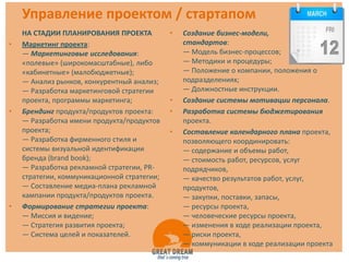 Управление проектом / стартапом
    НА СТАДИИ ПЛАНИРОВАНИЯ ПРОЕКТА           •   Создание бизнес-модели,           комплекса
•   Маркетинг проекта:                           стандартов:
    — Маркетинговые исследования:                — Модель бизнес-процессов;
    «полевые» (широкомасштабные), либо           — Методики и процедуры;
    «кабинетные» (малобюджетные);                — Положение о компании, положения о
    — Анализ рынков, конкурентный анализ;        подразделениях;
    — Разработка маркетинговой стратегии         — Должностные инструкции.
    проекта, программы маркетинга;           •   Создание системы мотивации персонала.
•   Брендинг продукта/продуктов проекта:     •   Разработка системы бюджетирования
    — Разработка имени продукта/продуктов        проекта.
    проекта;                                 •   Составление календарного плана проекта,
    — Разработка фирменного стиля и              позволяющего координировать:
    системы визуальной идентификации             — содержание и объемы работ,
    бренда (brand book);                         — стоимость работ, ресурсов, услуг
    — Разработка рекламной стратегии, PR-        подрядчиков,
    стратегии, коммуникационной стратегии;       — качество результатов работ, услуг,
    — Составление медиа-плана рекламной          продуктов,
    кампании продукта/продуктов проекта.         — закупки, поставки, запасы,
•   Формирование стратегии проекта:              — ресурсы проекта,
    — Миссия и видение;                          — человеческие ресурсы проекта,
    — Стратегия развития проекта;                — изменения в ходе реализации проекта,
    — Система целей и показателей.               — риски проекта,
                                                 — коммуникации в ходе реализации проекта
 