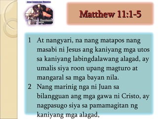 Matthew 11:1-5 At nangyari, na nang matapos nang masabi ni Jesus ang kaniyang mga utos sa kaniyang labingdalawang alagad, ay umalis siya roon upang magturo at mangaral sa mga bayan nila.  Nang marinig nga ni Juan sa bilangguan ang mga gawa ni Cristo, ay nagpasugo siya sa pamamagitan ng kaniyang mga alagad,  