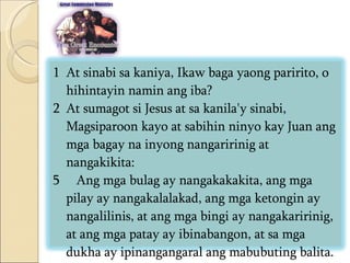 At sinabi sa kaniya, Ikaw baga yaong paririto, o hihintayin namin ang iba?  At sumagot si Jesus at sa kanila'y sinabi, Magsiparoon kayo at sabihin ninyo kay Juan ang mga bagay na inyong nangaririnig at nangakikita:  5  Ang mga bulag ay nangakakakita, ang mga pilay ay nangakalalakad, ang mga ketongin ay nangalilinis, at ang mga bingi ay nangakaririnig, at ang mga patay ay ibinabangon, at sa mga dukha ay ipinangangaral ang mabubuting balita.  