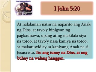 I John 5:20 At nalalaman natin na naparito ang Anak ng Dios, at tayo'y binigyan ng pagkaunawa, upang ating makilala siya na totoo, at tayo'y nasa kaniya na totoo, sa makatuwid ay sa kaniyang Anak na si Jesucristo.  Ito ang tunay na Dios, at ang buhay na walang hanggan.  