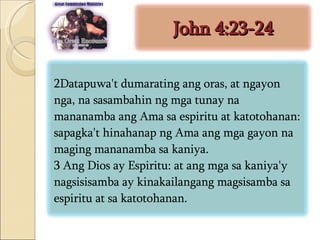 John 4:23-24 Datapuwa't dumarating ang oras, at ngayon nga, na sasambahin ng mga tunay na mananamba ang Ama sa espiritu at katotohanan: sapagka't hinahanap ng Ama ang mga gayon na maging mananamba sa kaniya.  Ang Dios ay Espiritu: at ang mga sa kaniya'y nagsisisamba ay kinakailangang magsisamba sa espiritu at sa katotohanan.  
